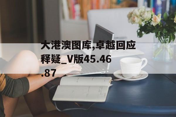 大港澳图库,卓越回应释疑_V版45.46.87