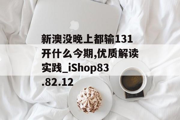 新澳没晚上都输131开什么今期,优质解读实践_iShop83.82.12