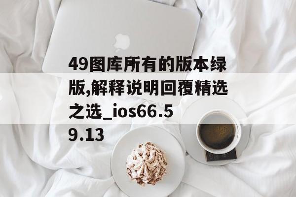 49图库所有的版本绿版,解释说明回覆精选之选_ios66.59.13