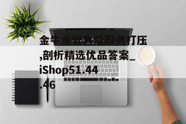 金牛水管售后服务打压,剖析精选优品答案_iShop51.44.46